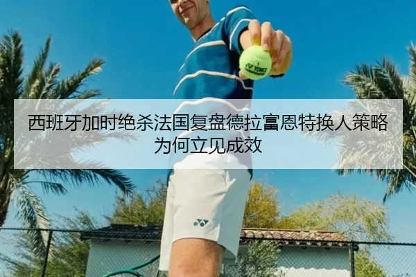 西班牙加时绝杀法国复盘德拉富恩特换人策略为何立见成效